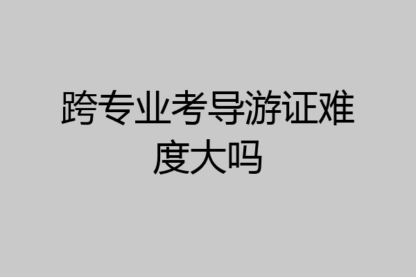 跨专业考导游证难度大吗