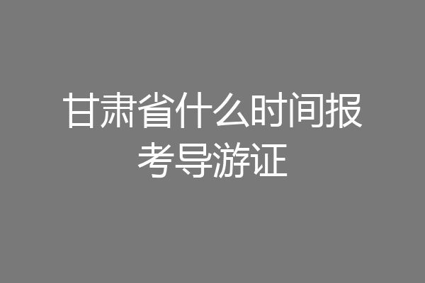 甘肃省什么时间报考导游证