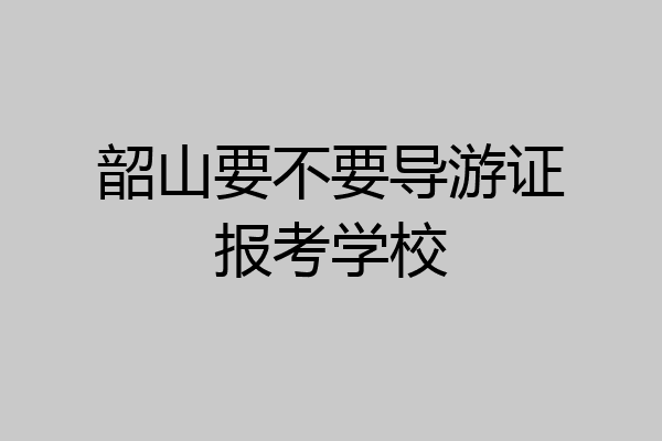 韶山要不要导游证报考学校