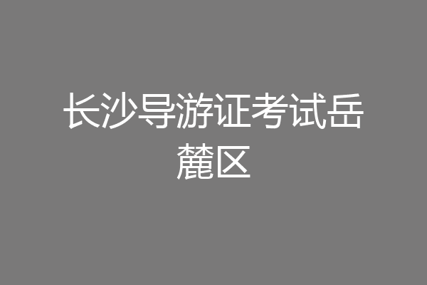 长沙导游证考试岳麓区