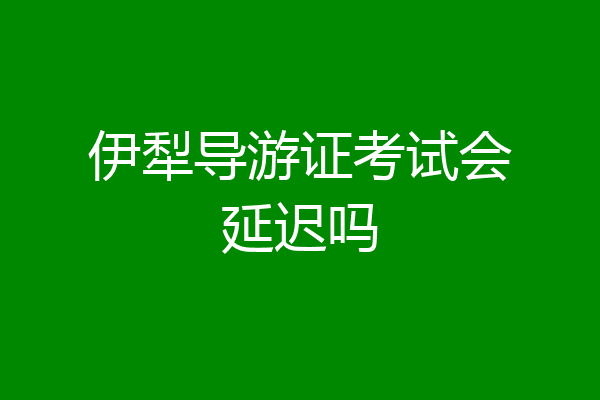 伊犁导游证考试会延迟吗