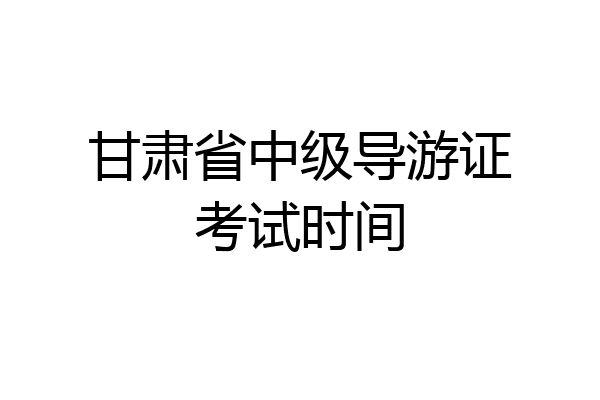 甘肃省中级导游证考试时间