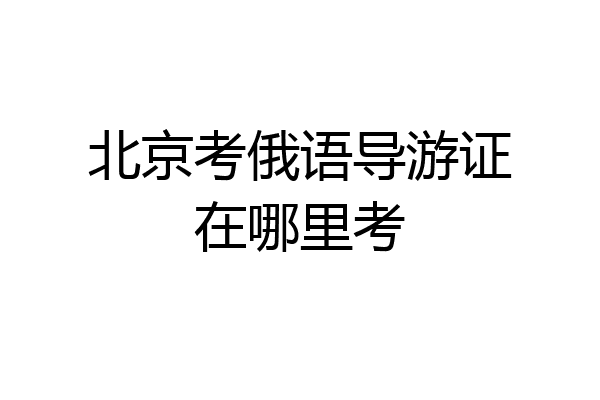 北京考俄语导游证在哪里考