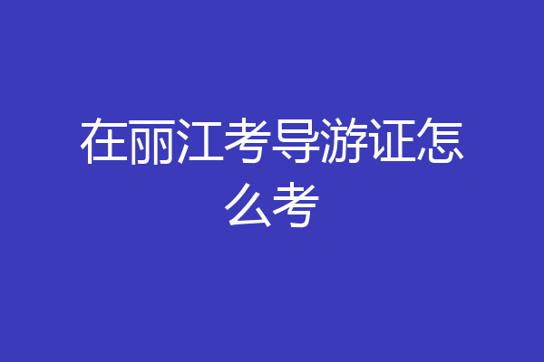 在丽江考导游证怎么考