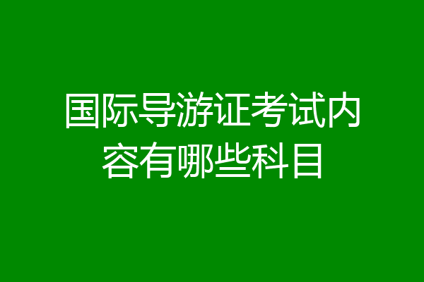 国际导游证考试内容有哪些科目