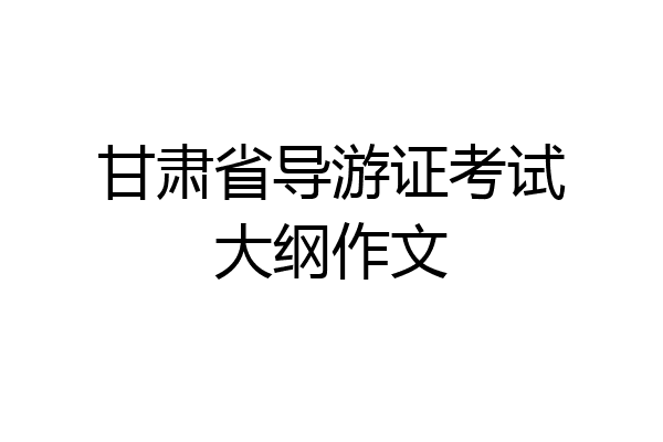 甘肃省导游证考试大纲作文