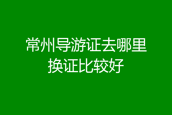 常州导游证去哪里换证比较好