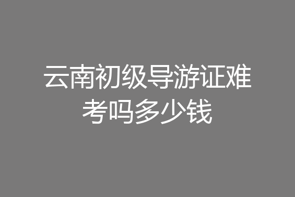 云南初级导游证难考吗多少钱