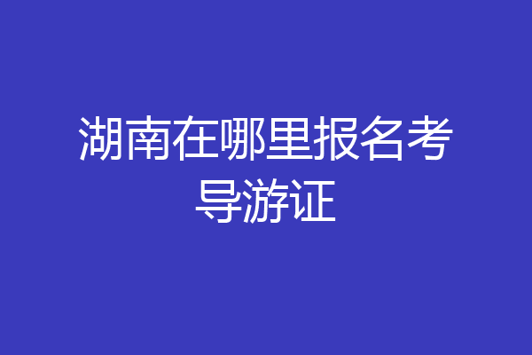 湖南在哪里报名考导游证
