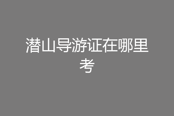 潜山导游证在哪里考