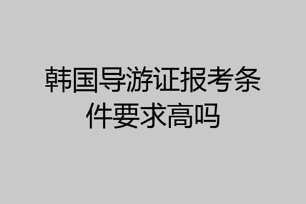 韩国导游证报考条件要求高吗