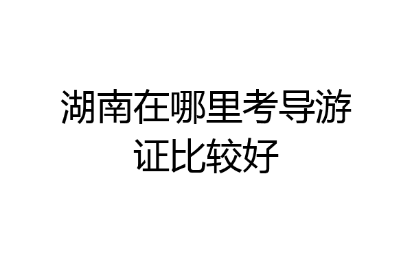 湖南在哪里考导游证比较好
