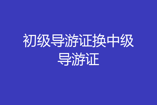 初级导游证换中级导游证