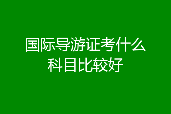 国际导游证考什么科目比较好