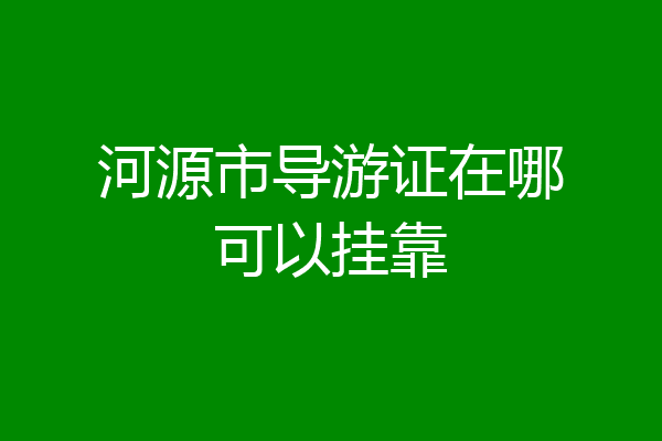 河源市导游证在哪可以挂靠