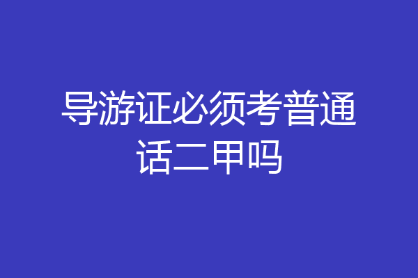 导游证必须考普通话二甲吗