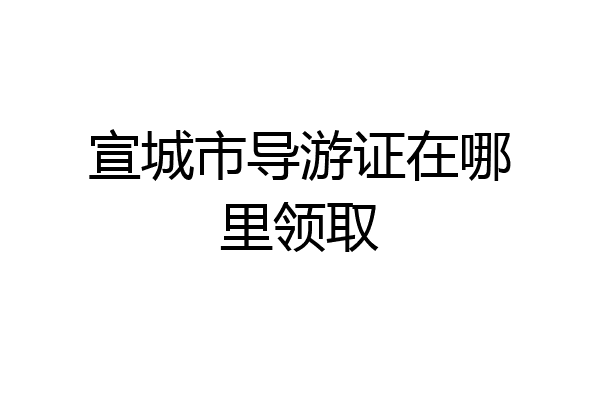 宣城市导游证在哪里领取
