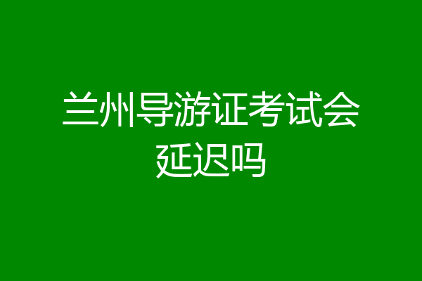 兰州导游证考试会延迟吗