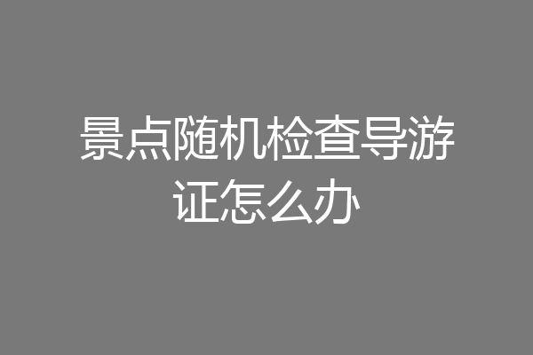 景点随机检查导游证怎么办