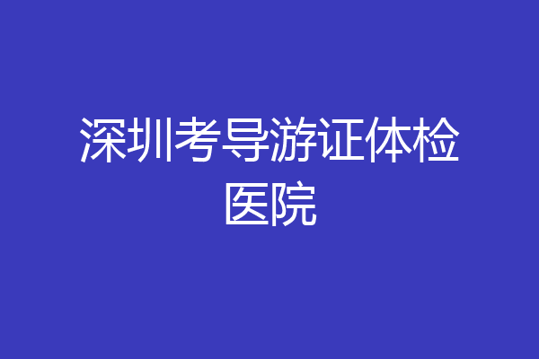 深圳考导游证体检医院