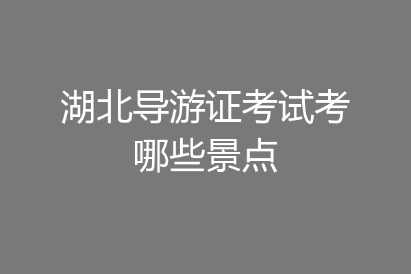 湖北导游证考试考哪些景点