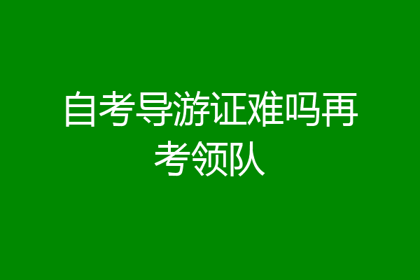 自考导游证难吗再考领队