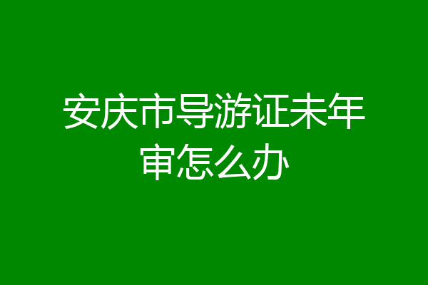安庆市导游证未年审怎么办