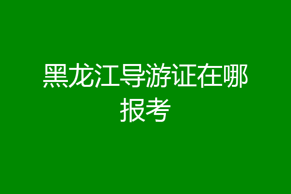 黑龙江导游证在哪报考