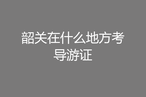 韶关在什么地方考导游证