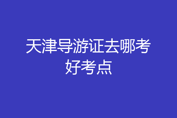 天津导游证去哪考好考点