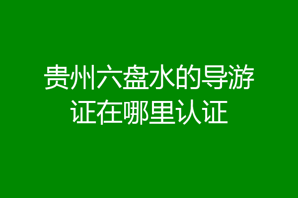 贵州六盘水的导游证在哪里认证