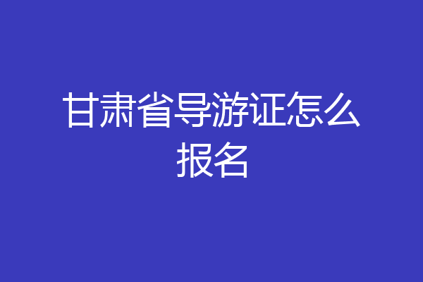甘肃省导游证怎么报名