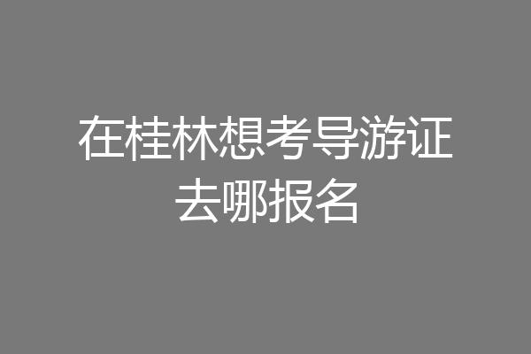 在桂林想考导游证去哪报名