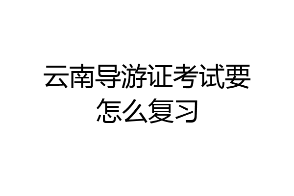 云南导游证考试要怎么复习