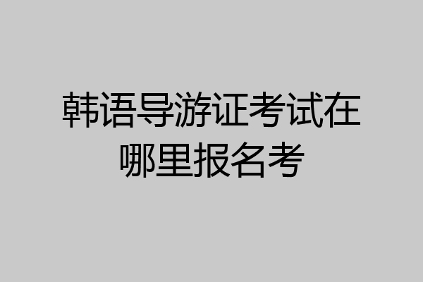 韩语导游证考试在哪里报名考