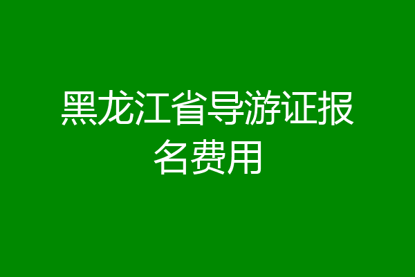 黑龙江省导游证报名费用
