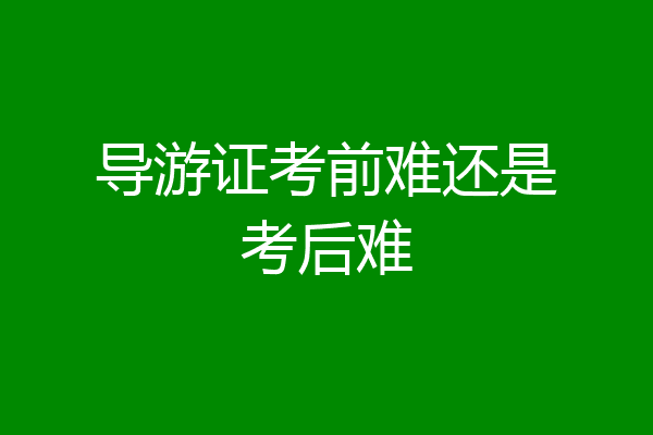 导游证考前难还是考后难