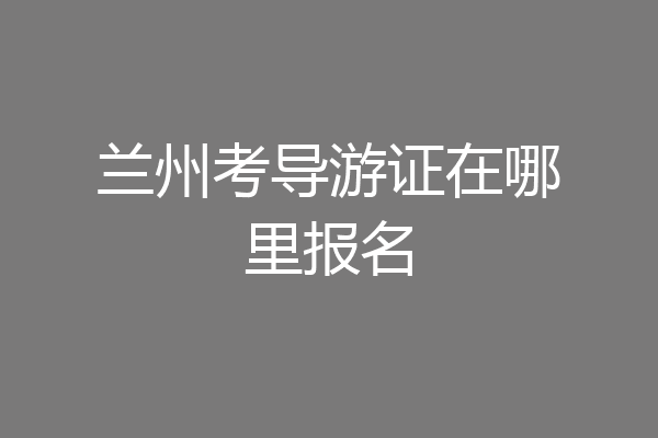 兰州考导游证在哪里报名