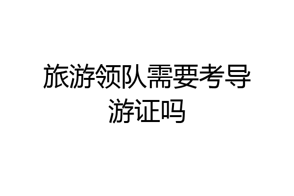 旅游领队需要考导游证吗