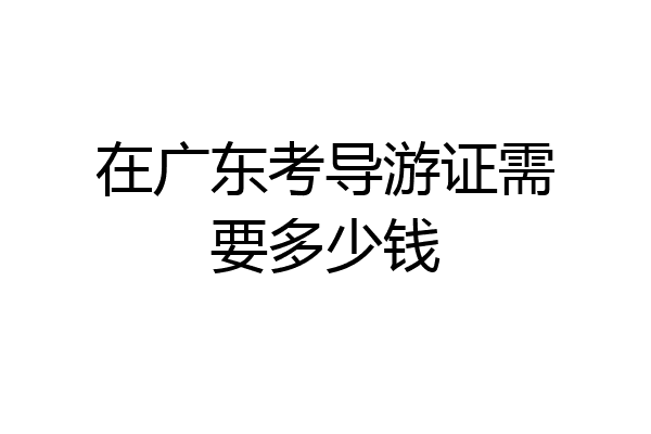 在广东考导游证需要多少钱