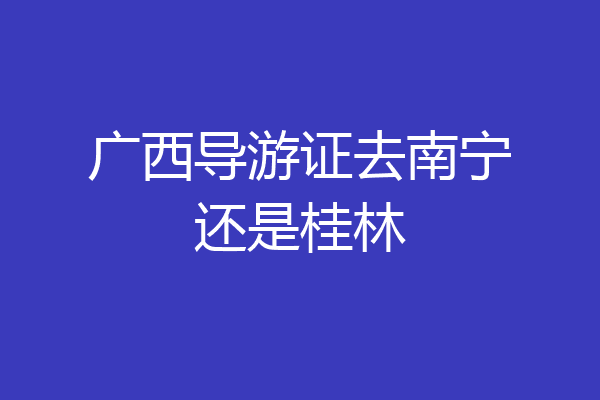 广西导游证去南宁还是桂林