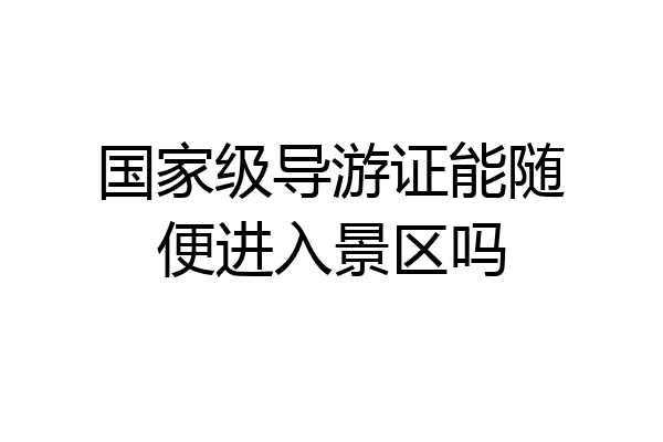 国家级导游证能随便进入景区吗