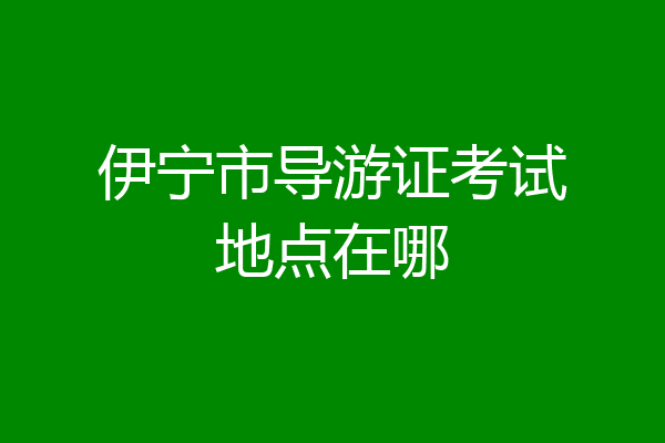 伊宁市导游证考试地点在哪