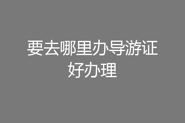 要去哪里办导游证好办理