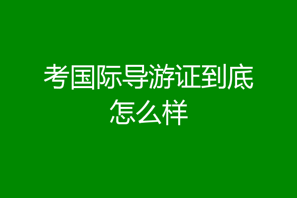 考国际导游证到底怎么样