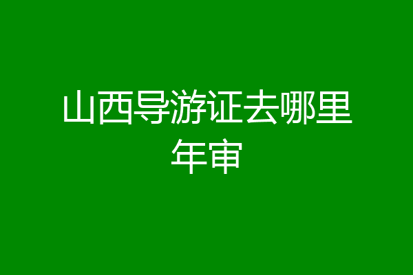山西导游证去哪里年审