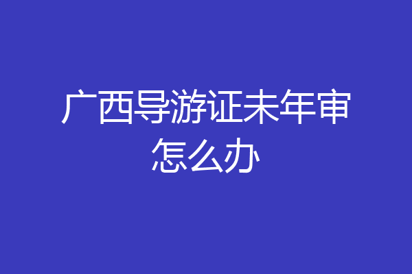 广西导游证未年审怎么办