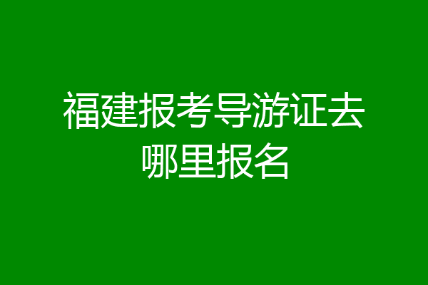 福建报考导游证去哪里报名