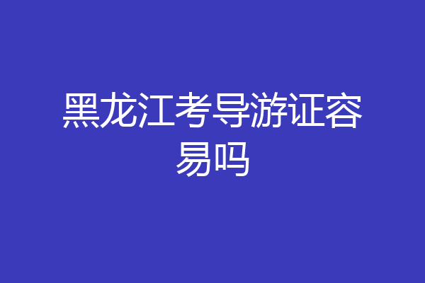 黑龙江考导游证容易吗