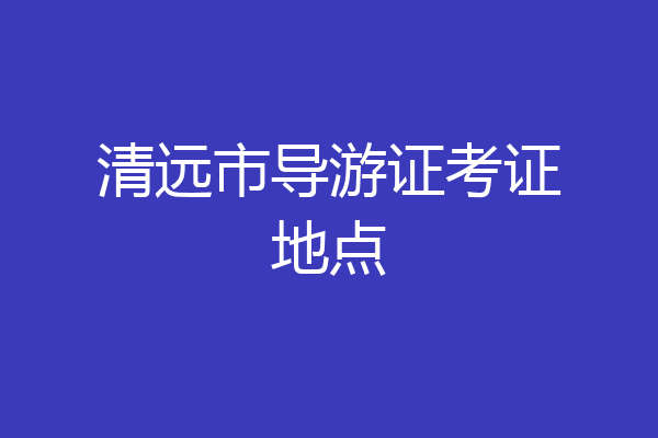 清远市导游证考证地点